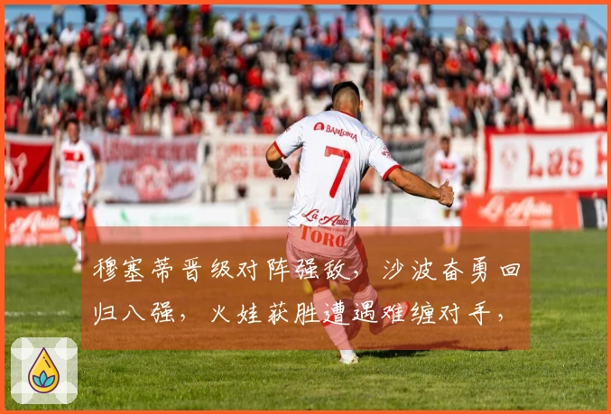 穆塞蒂晋级对阵强敌，沙波奋勇回归八强，火娃获胜遭遇难缠对手，阿古特考虑退役