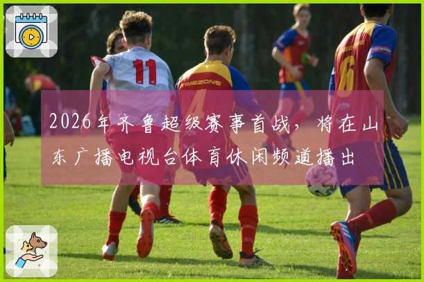 2026年齐鲁超级赛事首战，将在山东广播电视台体育休闲频道播出