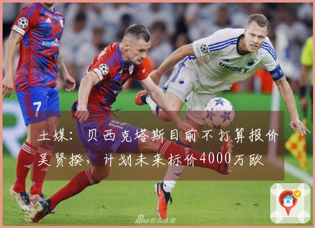 土媒：贝西克塔斯目前不打算报价吴贤揆，计划未来标价4000万欧