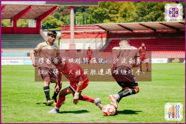 穆塞蒂晋级对阵强敌，沙波奋勇回归八强，火娃获胜遭遇难缠对手，阿古特考虑退役