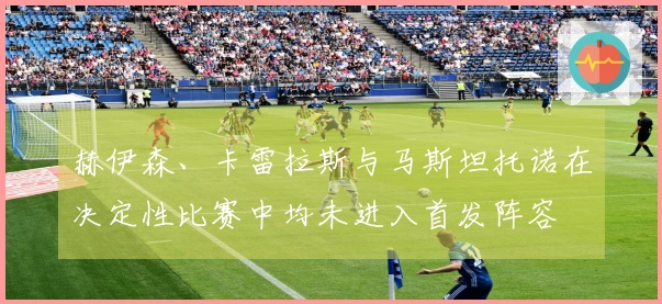 赫伊森、卡雷拉斯与马斯坦托诺在决定性比赛中均未进入首发阵容