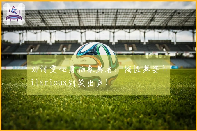 刘诗雯化身抽象舞者，搞怪舞姿 hilarious到笑出声！