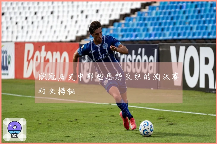 欧冠历史中那些恩怨交织的淘汰赛对决揭秘